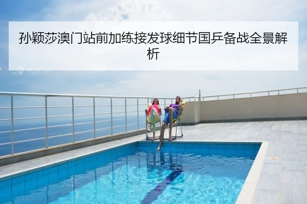 孙颖莎澳门站前加练接发球细节国乒备战全景解析
