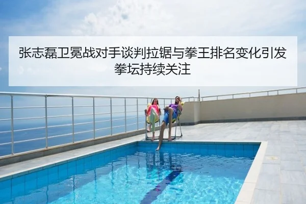 张志磊卫冕战对手谈判拉锯与拳王排名变化引发拳坛持续关注