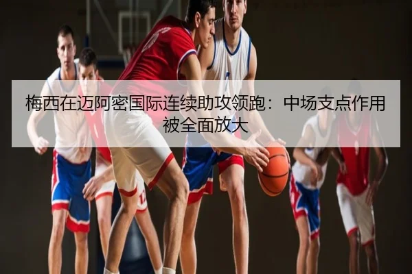 梅西在迈阿密国际连续助攻领跑：中场支点作用被全面放大