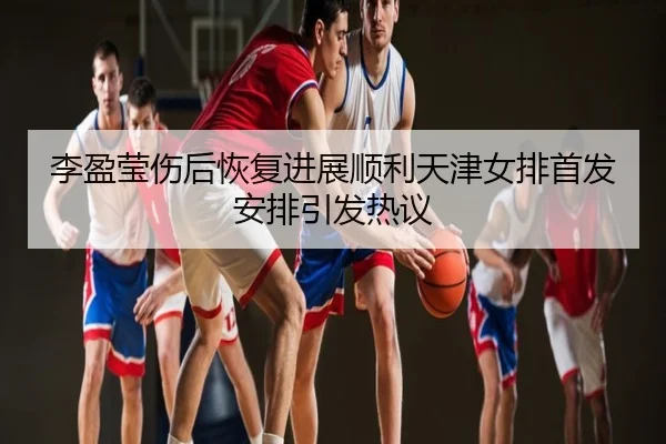 李盈莹伤后恢复进展顺利天津女排首发安排引发热议
