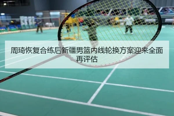 周琦恢复合练后新疆男篮内线轮换方案迎来全面再评估